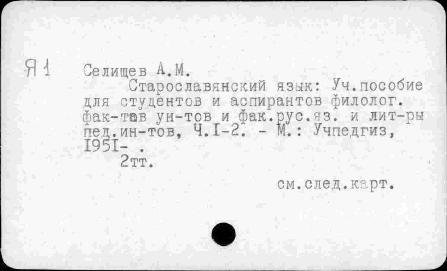 ﻿Я1
Селищев А.М.
Старославянский язык: Уч.пособие для студентов и аспирантов филолог, фак-тав ун-тов и фак.рус.яз. и лит-ры пец.ин-тов, Ч.І-2. - N. : Учпедгиз, 1951- .
2тт.
см.след.карт.